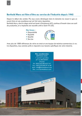 2
Depuis le début des années 70, nous avons développé dans le domaine du ressort à gaz un
savoir-faire et une excellence qui ont fait notre réputation.
Berthold Marx, dont le siège social est basé à Strasbourg (67), continue d’investir dans son outil
de production, et a implanté une nouvelle unité à Saint Vit (25).
• Disponibilité
• Rapidité
• Qualité
• Service
Avec plus de 1000 références de vérins en stock et une équipe de technico-commerciaux à vo-
BERTHOLD MARX
1 rue de la gravière
67116 REICHSTETT
(France)
Tél : 0033.(0)3.88.40.31.61
Fax : 0033.(0)3.88.39.16.48
Mail : info@bertholdmarx.com
Site : www.bertholdmarx.com
Saint Vit (25)
 