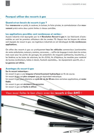3 CATALOGUE RESSORTS À GAZ
Pour un poids, le soulever, le baisser, le faire pivoter, le contrebalancer d’un
précis entre deux points limites à vitesse contrôlée.
Aucune industrie n’est épargnée par la . Les fabricants d’auto-
mobiles en sont les premiers utilisateurs dès les années 70. Depuis tous les hayons de voiture
sont équipés de ressort à gaz. Les ingénieurs industriels en ont développé de
On utilise des ressorts à gaz sur pratiquement commerciaux (camionnettes
de vente ambulantes, autocars, camions, caravanes, ... coffre de bagage à main dans les avions
mais aussi pour les portes de garages, les présentoirs de magasins (pâtisseries, boucheries,...)
les fenêtres ou les baies de solariums, les lits d’UVA, lits d’hôpitaux, les meubles pour matériel
de bureau (ordinateurs, tables à dessin, fauteuils ajustables,... les équipements sportifs, etc...)
Un ressort à gaz a une
Un ressort à gaz est que son équivalent mécanique.
Un ressort à gaz peut atteindre un dans certaines applications, et rester
.
Un ressort à gaz est .
Un ressort à gaz est .
Vous aussi faites le bon choix avec les ressorts à Gaz BM® !
 
