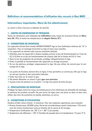 4
Le ressort à Gaz n’est pas un élément de sécurité.
Toutes les dimensions sont indiquées (mm), toutes les pressions/forces en New
, et toutes les températures en .
Les appareils doivent être montés IMPERATIVEMENT tige en bas (inclinaison minimum de 15° à
respecter) : Pour un montage horizontal ou tige en haut, nous consulter.
• Les appareils ne doivent subir aucune contrainte latérale.
• Attention: pour les appareils à chapes soudées, prévoir un jeu de fonctionnement sur l’axe de
0.3 à 0.5mm et un jeu de fonctionnement de chaque côté de la chape de 0.5 à 1mm.
• Dans le cas de projection de particules, protéger obligatoirement la tige.
• Eviter si possible le fonctionnement des appareils au tarage maximum.
• En cas de peinture, protéger soigneusement la tige. Ne pas utiliser de solvant pour le net-
toyage de la tige.
•
ne soit pas soumise à des contraintes latérales.
• Eviter tout choc sur le ressort à gaz.
• Ne jamais démonter un ressort à gaz: .
• Aucune trace de peinture sur le piston / la tige sous peine de fuite de gaz.
Protéger les tiges contre les coups, les éclaboussures d’arc électrique, les étincelles de meulage,
la peinture, les produits corrosifs. Ne pas serrer les tiges avec une pince ou dans un étau sans
utiliser des mors de protection en plomb, aluminium, ou cuivre.
Nombre d’aller-retour/minute : 5 maximum. Pour des cadences supérieures, nous consulter.
• Niveau d’endurance: 30.000 cycles. Pertes de caractéristiques après l’endurance: 15% maxi-
mum (le niveau d’endurance varie en fonction de la course et du tarage).
• Température d’utilisation: de -30° C à + 80° C (en pointe).
• Température de référence: + 20° C Variation de poussée due à la température: 1% pour 3° C.
 