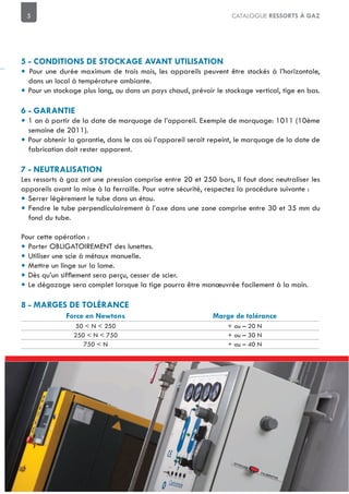 5 CATALOGUE RESSORTS À GAZ
• Pour une durée maximum de trois mois, les appareils peuvent être stockés à l’horizontale,
dans un local à température ambiante.
• Pour un stockage plus long, ou dans un pays chaud, prévoir le stockage vertical, tige en bas.
• 1 an à partir de la date de marquage de l’appareil. Exemple de marquage: 1011 (10ème
semaine de 2011).
• Pour obtenir la garantie, dans le cas où l’appareil serait repeint, le marquage de la date de
fabrication doit rester apparent.
Les ressorts à gaz ont une pression comprise entre 20 et 250 bars, Il faut donc neutraliser les
appareils avant la mise à la ferraille. Pour votre sécurité, respectez la procédure suivante :
• Serrer légèrement le tube dans un étau.
• Fendre le tube perpendiculairement à l’axe dans une zone comprise entre 30 et 35 mm du
fond du tube.
Pour cette opération :
• Porter OBLIGATOIREMENT des lunettes.
• Utiliser une scie à métaux manuelle.
• Mettre un linge sur la lame.
•
• Le dégazage sera complet lorsque la tige pourra être manœuvrée facilement à la main.
50 < N < 250 + ou – 20 N
250 < N < 750 + ou – 30 N
750 < N + ou – 40 N
 