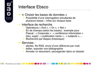 Interface Ebsco «  Choisir les bases de données » Possibilité d’une interrogation simultanée de plusieurs bases – Infos sur chaque base Interface de recherche Opérateurs « And », « Or », « Not » Ex de champs (selon les bases) : exemple pour Pascal : « Corporate » ; « conférence information » (lieu, sujet) ; « publication name » ; « subjects »,… Recherche par étapes (historique) Services :  alertes, fils RSS, envoi d’une référence par mail,  éditer, exporter une bibliographie Annoter un document, sauvegarder dans un dossier  