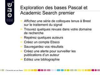 Exploration des bases Pascal et Academic Search premier Affichez une série de colloques tenus à Brest sur le traitement du signal  Trouvez quelques revues dans votre domaine de recherche Repérez quelques auteurs Créez un compte Ebsco Sauvegardez vos résultats Créez une alerte pour surveiller les publications d’un auteur Editez une bibliographie 