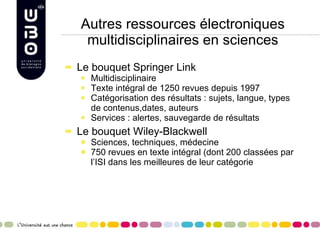 Autres ressources électroniques multidisciplinaires en sciences Le bouquet Springer Link Multidisciplinaire Texte intégral de 1250 revues depuis 1997 Catégorisation des résultats : sujets, langue, types de contenus,dates, auteurs Services : alertes, sauvegarde de résultats Le bouquet Wiley-Blackwell Sciences, techniques, médecine 750 revues en texte intégral (dont 200 classées par l’ISI dans les meilleures de leur catégorie  
