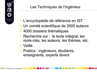 Les Techniques de l’ingénieur L’encyclopédie de référence en IST Un comité scientifique de 3000 auteurs 4000 dossiers thématiques Recherche sur :  le texte intégral, les mots-clés, les auteurs, les thèmes, etc. Veille Publics : ingénieurs, étudiants, enseignants, experts divers 