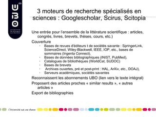 3 moteurs de recherche spécialisés en sciences : Googlescholar, Scirus, Scitopia Une entrée pour l’ensemble de la littérature scientifique : articles, congrès, livres, brevets, thèses, cours, etc.) Couverture Bases de revues d'éditeurs t de sociétés savante : SpringerLink, ScienceDirect, Wiley-Blackwell, IEEE, IOP, etc., bases de sommaires (Ingenta Connect),  Bases de données bibliographiques (INIST, PubMed),  Catalogues de bibliothèques (WorldCat, SUDOC) Bases de brevets Archives ouvertes, pré et post-print : HAL, ArXiv, etc., DOAJ),  Serveurs académiques, sociétés savantes  Reconnaissent les abonnements UBO (lien vers le texte intégral) Proposent des articles proches « similar results », « autres articles » Export de bibliographies 