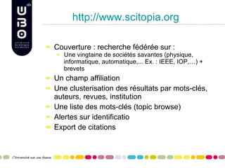 http://www.scitopia.org Couverture : recherche fédérée sur : Une vingtaine de sociétés savantes (physique, informatique, automatique,... Ex. : IEEE, IOP,…) + brevets Un champ affiliation Une clusterisation des résultats par mots-clés, auteurs, revues, institution Une liste des mots-clés (topic browse) Alertes sur identificatio Export de citations  
