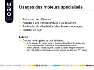 Usages des moteurs spécialisés Retrouver une référence Accéder à une version gratuite d’un document Recherche simultanée d’articles, brevets, ouvrages,… Explorer un sujet Limites Corpus hétérogène et mal délimité :  texte structuré / pages web -> limite de l’interface de recherche  Diversité des filtres éditoriaux (fiabilité de l’information) Accès gratuit / accès payant : accès au texte intégral aléatoire Des résultats pertinents peuvent se perdre au-delà des 1 ère  pages 