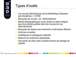 Types d’outils Les revues électroniques de la bibliothèque classées par disciplines -> ATOZ Bouquets de revues : ex : ScienceDirect Bases bibliographiques (avec accès au texte intégral pour les articles publiés dans les revues de nos abonnements) Bouquets de bases avec recherche multi-bases (Ebsco)  Archives ouvertes Catalogues et catalogues collectifs Moteurs de recherche spécialisés Annuaires de sites web et plates-formes de partage de signets  