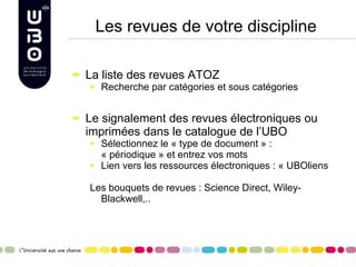 Les revues de votre discipline La liste des revues ATOZ Recherche par catégories et sous catégories Le signalement des revues électroniques ou imprimées dans le catalogue de l’UBO Sélectionnez le « type de document » : « périodique » et entrez vos mots Lien vers les ressources électroniques : « UBOliens Les bouquets de revues : Science Direct, Wiley-Blackwell,..  