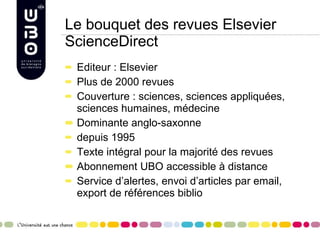 Le bouquet des revues Elsevier ScienceDirect Editeur : Elsevier Plus de 2000 revues Couverture : sciences, sciences appliquées, sciences humaines, médecine Dominante anglo-saxonne  depuis 1995  Texte intégral pour la majorité des revues Abonnement UBO accessible à distance Service d’alertes, envoi d’articles par email, export de références biblio 