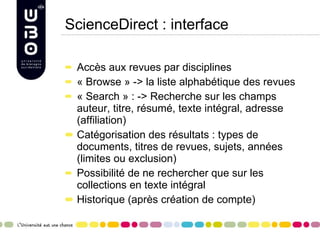 ScienceDirect : interface Accès aux revues par disciplines « Browse » -> la liste alphabétique des revues « Search » : -> Recherche sur les champs auteur, titre, résumé, texte intégral, adresse (affiliation) Catégorisation des résultats : types de documents, titres de revues, sujets, années (limites ou exclusion) Possibilité de ne rechercher que sur les collections en texte intégral Historique (après création de compte) 