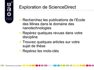 Exploration de ScienceDirect Recherchez les publications de l’Ecole des Mines dans le domaine des nanotechnologies Repérez quelques revues dans votre discipline Trouvez quelques articles sur votre sujet de thèse Repérez les mots-clés 