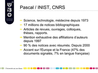 Pascal / INIST, CNRS Science, technologie, médecine depuis 1973 17 millions de notices bibliographiques Articles de revues, ouvrages, colloques, thèses, rapports.  Mention exhaustive des affiliations d’auteurs depuis 1997 90 % des notices avec résumés. Depuis 2000 Accent sur l'Europe et la France (47% des documents signalés, 7% en langue française)  