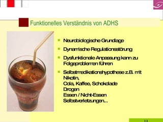 Funktionelles Verständnis von ADHS Neurobiologische Grundlage Dynamische Regulationsstörung Dysfunktionale Anpassung kann zu Folgeproblemen führen Selbstmedikationshypothese z.B. mit  Nikotin,  Cola, Kaffee, Schokolade Drogen Essen / Nicht-Essen Selbstverletzungen... 