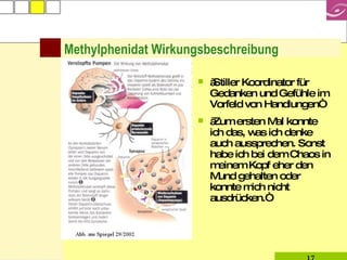 Methylphenidat Wirkungsbeschreibung „Stiller Koordinator für Gedanken und Gefühle im Vorfeld von Handlungen“ „Zum ersten Mal konnte ich das, was ich denke auch aussprechen. Sonst habe ich bei dem Chaos in meinem Kopf eher den Mund gehalten oder konnte mich nicht ausdrücken.“ 