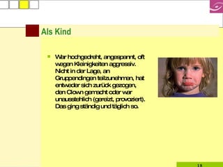 Als Kind War hochgedreht, angespannt, oft wegen Kleinigkeiten aggressiv. Nicht in der Lage, an Gruppendingen teilzunehmen, hat entweder sich zurück gezogen, den Clown gemacht oder war unausstehlich (gereizt, provoziert). Das ging ständig und täglich so.  