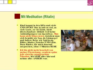 Mit Medikation (Ritalin) Kind kommt in den KiGa und sieht UND SPÜRT: Das ist mir zu viel, zu viele Leute, zu viel Lärm, nicht überschaubare Abläufe weil keine Ankündigungen von irgendwas.  Man kann nicht fokussieren , trotzdem man sich bemüht wie Sau, da Lärmpegel und äußere Reize wie Spielzeug, Bilder, Kinder, Erzieher UND Lärm. Dazu Kinder, die mich dauernd ansprechen, ohne 5 Minuten RUHE Ich bin nicht mehr benebelt von meiner Überreizung, sondern spüre jede einzelne unangenehme Situation.  Ich SEHE alles klar und nehme alles ANDERS war. 