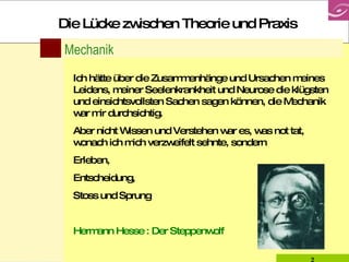 Mechanik Ich hätte über die Zusammenhänge und Ursachen meines Leidens, meiner Seelenkrankheit und Neurose die klügsten und einsichtsvollsten Sachen sagen können, die Mechanik war mir durchsichtig. Aber nicht Wissen und Verstehen war es, was not tat, wonach ich mich verzweifelt sehnte, sondern  Erleben,  Entscheidung,  Stoss und Sprung Hermann Hesse : Der Steppenwolf Die Lücke zwischen Theorie und Praxis 