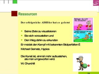 Ressourcen Der erfolgreiche ADHSler hat es gelernt Seine Ziele zu visualisieren Sie sich vorzustellen und  Den Weg dahin zu erkunden Er meidet den Kampf mit bekannten Stolperfallen …  Michael Garnatz, Hypies Die Kunst ist, einmal mehr aufzustehen,  als man umgeworfen wird. W. Churchill 