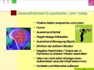 Überempfindlichkeit für psychischen „Lärm“ (noise) Positive Seiten ansprechen und Loben Humor Ausreichend Schlaf Regelmässige Mahlzeiten Ausreichend Bewegung (Sport) Erhöhen der äußeren Struktur Negative Nachrichten / Videos etc. in Fernsehen & anderen Medien abschalten Was man nicht sofort erledigen kann, Aufschreiben (aus dem Kopf bekommen)  Kontakte und Netzwerke aufbauen 