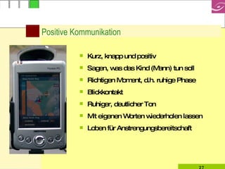 Positive Kommunikation Kurz, knapp und positiv Sagen, was das Kind (Mann) tun soll Richtigen Moment, d.h. ruhige Phase Blickkontakt Ruhiger, deutlicher Ton Mit eigenen Worten wiederholen lassen Loben für Anstrengungsbereitschaft 