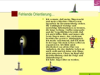 Fehlende Orientierung… Ich vermute, daß meine Magersucht und mein schlechtes Filtersystem irgendwie im Zusammenhang stehen. Die Unfähigkeit wichtige und unwichtige Informationen zu trennen, die lange Leitung / Auffassungsgabe und die Vergeßlichkeit bewirkt, daß ich mich hilflos fühle und immer alle Leute fragen muss, das wiederum bewirkt eine gewisse Abhängigkeit. Ich merke zunehmend, daß ich nicht in der Lage bin mein Leben selbst zu organisieren. Ich fühle mich überfordert von all der Flut von Aufgaben, die das tägliche Leben an mich stellt und ich kann viele Dinge nicht umsetzen. Chaos im Kopf und Reizüberflutung sind die Folge und Zukunftsängste.  Ich habe Angst älter zu werden.  