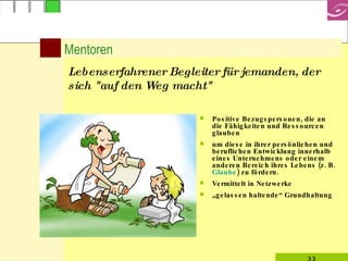 Mentoren Positive Bezugspersonen, die an die Fähigkeiten und Ressourcen glauben um diese in ihrer persönlichen und beruflichen Entwicklung innerhalb eines Unternehmens oder einem anderen Bereich ihres Lebens (z. B.  Glaube ) zu fördern.   Vermittelt in Netzwerke  „ gelassen haltende“ Grundhaltung Lebenserfahrener Begleiter für jemanden, der sich "auf den Weg macht" 
