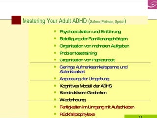 Mastering Your Adult ADHD ( Safren, Perlman, Sprich )  Psychoedukation und Einführung Beteiligung der Familienangehörigen Organisation von mehreren Aufgaben Problemlösetraining Organisation von Papierarbeit Geringe Aufmerksamkeitspanne und Ablenkbarkeit Anpassung der Umgebung Kognitives Modell der ADHS Konstruktivere Gedanken Wiederholung  Fertigkeiten im Umgang mit Aufschieben Rückfallprophylaxe 