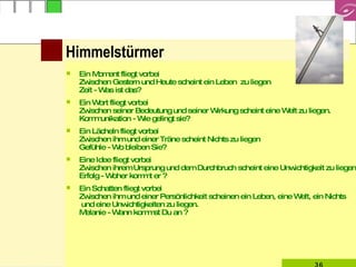 Ein Moment fliegt vorbei Zwischen Gestern und Heute scheint ein Leben  zu liegen Zeit - Was ist das? Ein Wort fliegt vorbei Zwischen seiner Bedeutung und seiner Wirkung scheint eine Welt zu liegen.  Kommunikation - Wie gelingt sie? Ein Lächeln fliegt vorbei Zwischen ihm und einer Träne scheint Nichts zu liegen Gefühle - Wo bleiben Sie? Eine Idee fliegt vorbei Zwischen ihrem Ursprung und dem Durchbruch scheint eine Unwichtigkeit zu liegen  Erfolg - Woher kommt er ? Ein Schatten fliegt vorbei Zwischen ihm und einer Persönlichkeit scheinen ein Leben, eine Welt, ein Nichts  und eine Unwichtigkeiten zu liegen.  Melanie - Wann kommst Du an ? Himmelstürmer 