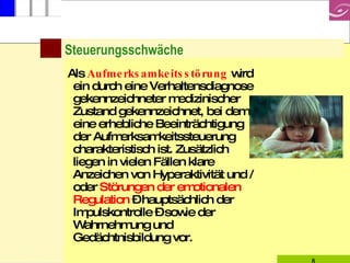 Steuerungsschwäche Als  Aufmerksamkeitsstörung   wird ein durch eine Verhaltensdiagnose gekennzeichneter medizinischer Zustand gekennzeichnet, bei dem eine erhebliche Beeinträchtigung der Aufmerksamkeitssteuerung charakteristisch ist. Zusätzlich liegen in vielen Fällen klare Anzeichen von Hyperaktivität und / oder  Störungen der emotionalen Regulation  – hauptsächlich der Impulskontrolle – sowie der Wahrnehmung und Gedächtnisbildung vor. 