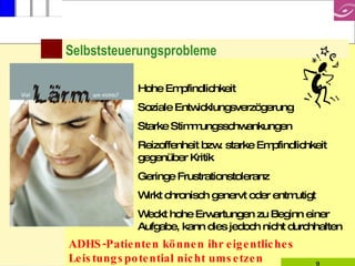 Selbststeuerungsprobleme Hohe Empfindlichkeit Soziale Entwicklungsverzögerung Starke Stimmungsschwankungen Reizoffenheit bzw. starke Empfindlichkeit gegenüber Kritik Geringe Frustrationstoleranz Wirkt chronisch genervt oder entmutigt Weckt hohe Erwartungen zu Beginn einer Aufgabe, kann dies jedoch nicht durchhalten ADHS-Patienten können ihr eigentliches Leistungspotential nicht umsetzen 