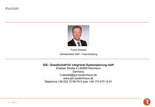 GIS - Gesellschaft für integrierte Systemplanung mbH
Eisleber Straße 4 | 69469 Weinheim
Germany
f.ostwald@gis-systemhaus.de
www.gis-systemhaus.de
Telephone +49 203 75 69 79 4 oder +49 173 473 12 81
Frank Ostwald
Vertriebsleiter SAP - Instandhaltung
10 | Sep-19
Kontakt
 