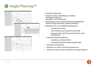 3 | Sep-19
▪ Individuell konfigurierbar
▪ Interaktive Charts zur Darstellung von Arbeiten
und Ressourcenplanung
(Kapazitäts- und Terminplanung)
▪ Kapazitätsplanung über mehrere Maintenance Management
Systeme hinweg durch (Multi-) Backend Integration
▪ Integriertes Crew- und Qualifikations-Management
− Verwaltung von Crews
− Ohne Erweiterung der Backend-Funktionalität
− Einbezug bestehender Ressourcen (Personen, Tools,
Qualifikationen, … )
▪ Integrierte Abwesenheitsplanung
− Verwaltung von Abwesenheiten
− Einbezug bestehender Abwesenheitsplanungen
▪ Drag & Drop Funktionalität
▪ Disposition von Teams und/oder Einzelressourcen
▪ Interaktion mit allen anderen Perspektiven des Insight Desktops
Insight Planning™
 