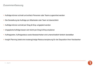 Zusammenfassung
8 | Sep-19
▪ Aufträge können schnell und einfach Personen oder Teams zugeordnet werden
▪ Die Darstellung der Aufträge pro Mitarbeiter oder Team ist übersichtlich
▪ Aufträge können schnell per Drag & Drop umgeplant werden
▪ Ungeplante Aufträge lassen sich leicht per Drag & Drop einplanen
▪ Auftragsarten, Auftragsstatus sowie Abwesenheiten sind unterschiedlich farblich darstellbar
▪ Insight Planning bietet eine kostengünstige Ressourcenplanung für die Disposition Ihrer Handwerker
 