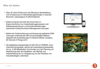 Was wir bieten
9 | Sep-19
▪ Über 30 Jahre Erfahrung in der Beratung, Bereitstellung
und Umsetzung von Instandhaltungslösungen in diversen
Branchen, überwiegend im DACH-Bereich.
▪ Dabei kombiniert die GIS das Know-How im
Zusammenführen von Instandhaltungsprozessen und
Softwareentwicklung in auf Kundenanforderungen
optimierten Enterprise Assent Management Lösungen.
▪ Neben der Implementierung und Anpassung etablierter EAM
Lösungen entwickelt die GIS auf die jeweilige Plattform
abgestimmte Zusatzlösungen im Bereich Mobile, Analytics,
BI, Internet of Things (IoT).
▪ Als Digitalisierungsspezialist ist GIS Teil von ROBUR, einer
Unternehmensgruppe, welche als Industrieservicespezialist
mit ca. 2.000 Mitarbeitern ihre Kunden von der Planung und
Realisierung über die Installation, den Betrieb und
Instandhaltung bis zur Verlagerung und den Rückbau von
Industrieanlagen unterstützt.
 