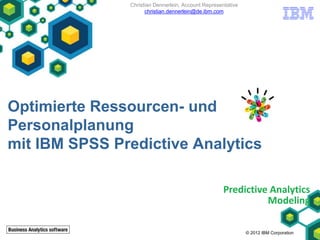 Christian Dennerlein, Account Representative
                     christian.dennerlein@de.ibm.com




Optimierte Ressourcen- und
Personalplanung
mit IBM SPSS Predictive Analytics

                                                     Predictive Analytics
                                                               Modeling

                                                              © 2012 IBM Corporation
 