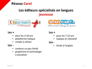 Les éditeurs spécialisés en langues
jeunesse
09/10/2019 10
Les +
• pour les 7-12 ans
• ludique et interactif
Les -
• limité à l’anglais
Les +
• pour les 3-10 ans
• plateforme ludique
• simple à utiliser
Les -
• contenu un peu limité
• graphisme et technologie
à actualiser
 
