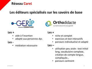 Les éditeurs spécialisés sur les savoirs de base
09/10/2019 11
Les +
• riche et complet
• exercices et test interactifs
• parcours individualisé et adapté
Les –
• utilisation peu aisée : test initial
long, vocabulaire complexe,
création de compte longue,
compliquée…
• parcours contraint
Les +
• aide à l’insertion
• adapté aux personnes dys
Les -
• médiation nécessaire
 