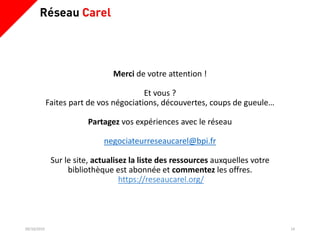 09/10/2019 14
Merci de votre attention !
Et vous ?
Faites part de vos négociations, découvertes, coups de gueule…
Partagez vos expériences avec le réseau
negociateurreseaucarel@bpi.fr
Sur le site, actualisez la liste des ressources auxquelles votre
bibliothèque est abonnée et commentez les offres.
https://reseaucarel.org/
 
