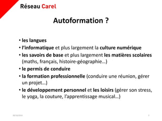 Autoformation ?
• les langues
• l’informatique et plus largement la culture numérique
• les savoirs de base et plus largement les matières scolaires
(maths, français, histoire-géographie…)
• le permis de conduire
• la formation professionnelle (conduire une réunion, gérer
un projet…)
• le développement personnel et les loisirs (gérer son stress,
le yoga, la couture, l’apprentissage musical…)
09/10/2019 3
 
