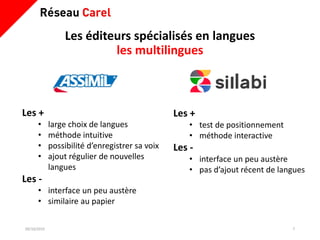 Les éditeurs spécialisés en langues
les multilingues
09/10/2019 7
Les +
• large choix de langues
• méthode intuitive
• possibilité d’enregistrer sa voix
• ajout régulier de nouvelles
langues
Les -
• interface un peu austère
• similaire au papier
Les +
• test de positionnement
• méthode interactive
Les -
• interface un peu austère
• pas d’ajout récent de langues
 