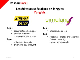 Les éditeurs spécialisés en langues
l’anglais
09/10/2019 9
Les +
• interactivité du jeu
Les -
• spécialisé : anglais professionnel
/ niveau avancé /
compréhension orale
Les +
• documents authentiques
• choix de différents
niveaux de sous-titrages
Les -
• uniquement anglais
• graphisme peu attrayant
 