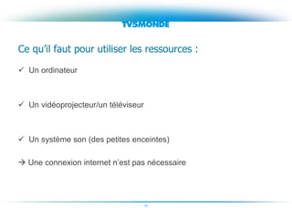 22
Ce qu’il faut pour utiliser les ressources :
 Un ordinateur
 Un vidéoprojecteur/un téléviseur
 Un système son (des petites enceintes)
 Une connexion internet n’est pas nécessaire
 