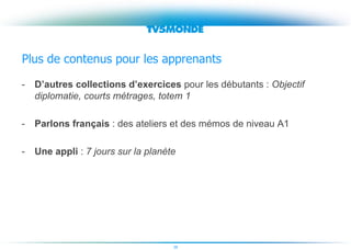 38
Plus de contenus pour les apprenants
- D’autres collections d’exercices pour les débutants : Objectif
diplomatie, courts métrages, totem 1
- Parlons français : des ateliers et des mémos de niveau A1
- Une appli : 7 jours sur la planète
 