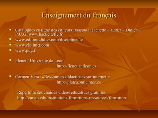 Enseignement du FrançaisEnseignement du Français
 Catalogues en ligne des éditeurs français : Hachette – Hatier – Didier –Catalogues en ligne des éditeurs français : Hachette – Hatier – Didier –
P.U.G. www.hachettefle.frP.U.G. www.hachettefle.fr
 www.editionsdidier.com/discipline/flewww.editionsdidier.com/discipline/fle
 www.cle-inter.comwww.cle-inter.com
 www.pug.frwww.pug.fr
 Flenet / Université de LeonFlenet / Université de Leon
http://flenet.unileon.eshttp://flenet.unileon.es
 Carmen Vera : «Ressources didactiques sur internet »Carmen Vera : «Ressources didactiques sur internet »
http://platea.pntic.mec.eshttp://platea.pntic.mec.es
Répertoire des chaînes vidéos éducatives gratuitesRépertoire des chaînes vidéos éducatives gratuites
http://cursus.edu/institutions-formations-ressources/formationhttp://cursus.edu/institutions-formations-ressources/formation
 