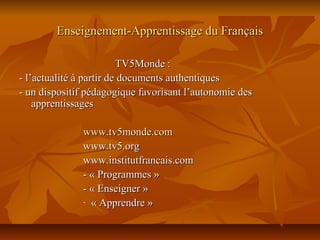 Enseignement-Apprentissage du FrançaisEnseignement-Apprentissage du Français
TV5Monde :TV5Monde :
- l’actualité à partir de documents authentiques- l’actualité à partir de documents authentiques
- un dispositif pédagogique favorisant l’autonomie des- un dispositif pédagogique favorisant l’autonomie des
apprentissagesapprentissages
www.tv5monde.comwww.tv5monde.com
www.tv5.orgwww.tv5.org
www.institutfrancais.comwww.institutfrancais.com
- « Programmes »- « Programmes »
- « Enseigner »- « Enseigner »
- « Apprendre »« Apprendre »
 