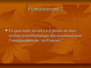 Et maintenant ?Et maintenant ?
 En quoi notre travail a-t-il permis de faireEn quoi notre travail a-t-il permis de faire
évoluer la problématique des ressources pourévoluer la problématique des ressources pour
l’enseignement du / en Français ?l’enseignement du / en Français ?
 