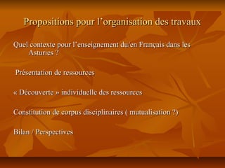 Propositions pour l’organisation des travauxPropositions pour l’organisation des travaux
Quel contexte pour l’enseignement du/en Français dans lesQuel contexte pour l’enseignement du/en Français dans les
Asturies ?Asturies ?
Présentation de ressourcesPrésentation de ressources
« Découverte » individuelle des ressources« Découverte » individuelle des ressources
Constitution de corpus disciplinaires ( mutualisation ?)Constitution de corpus disciplinaires ( mutualisation ?)
Bilan / PerspectivesBilan / Perspectives
 