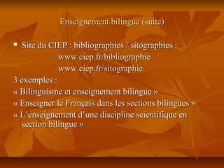 Enseignement bilingue (suite)Enseignement bilingue (suite)
 Site du CIEP : bibliographies / sitographies :Site du CIEP : bibliographies / sitographies :
www.ciep.fr/bibliographiewww.ciep.fr/bibliographie
www.ciep.fr/sitographiewww.ciep.fr/sitographie
3 exemples :3 exemples :
« Bilinguisme et enseignement bilingue »« Bilinguisme et enseignement bilingue »
« Enseigner le Français dans les sections bilingues »« Enseigner le Français dans les sections bilingues »
« L’enseignement d’une discipline scientifique en« L’enseignement d’une discipline scientifique en
section bilingue »section bilingue »
 