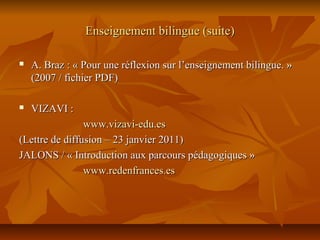 Enseignement bilingue (suite)Enseignement bilingue (suite)
 A. Braz : « Pour une réflexion sur l’enseignement bilingue. »A. Braz : « Pour une réflexion sur l’enseignement bilingue. »
(2007 / fichier PDF)(2007 / fichier PDF)
 VIZAVI :VIZAVI :
www.vizavi-edu.eswww.vizavi-edu.es
(Lettre de diffusion – 23 janvier 2011)(Lettre de diffusion – 23 janvier 2011)
JALONS / « Introduction aux parcours pédagogiques »JALONS / « Introduction aux parcours pédagogiques »
www.redenfrances.eswww.redenfrances.es
 